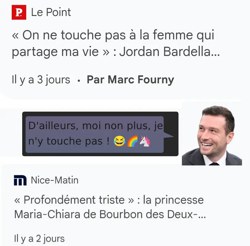 Accroches de deux articles rapportant, pour l'un, les propos de Jordan Bardella : « on ne touche pas à la femme qui partage ma vie ». Un montage représentant Bardella disant dans un phylactère : « d'ailleurs, moi non plus, je n'y touche pas ! 😂🌈🦄 » suit. Tout en-dessous, l'accroche de l'autre article dit : « profondément triste : la princesse Maria-Chiara de Bourbon des Deux...»