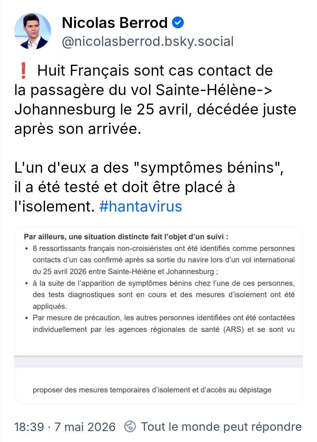 Nicolas Berrod

@nicolasberrod.bsky.social

Huit Français sont cas contact de la passagère du vol Sainte-Hélène-> Johannesburg le 25 avril, décédée juste après son arrivée.

L'un d'eux a des "symptômes bénins" il a été testé et doit être placé à l'isolement. #hantavirus

Par ailleurs, une situation distincte fait l'objet d'un suivi:

8 ressortissants français non-croisiéristes ont été identifiés comme personnes contacts d'un cas confirmé après sa sortie du navire lors d'un vol international du 25 avril 2026 entre Sainte-Hélène et Johannesburg;

à la suite de l'apparition de symptômes bénins chez l'une de ces personnes, des tests diagnostiques sont en cours et des mesures d'isolement ont été

appliqués.

Par mesure de précaution, les autres personnes identifiées ont été contactées individuellement par les agences régionales de santé (ARS) et se sont vu

proposer des mesures temporaires d'isolement et d'accès au dépistage