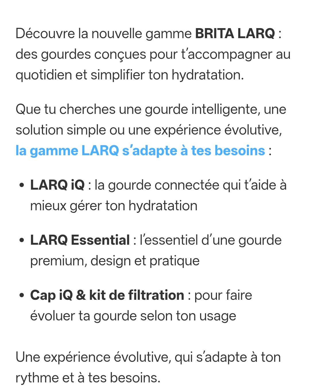 Découvre la nouvelle gamme BRITA LARQ: des gourdes conçues pour t'accompagner au quotidien et simplifier ton hydratation.

Que tu cherches une gourde intelligente, une solution simple ou une expérience évolutive, la gamme LARQ s'adapte à tes besoins:

LARQ iQ: la gourde connectée qui t'aide à mieux gérer ton hydratation

LARQ Essential: l'essentiel d'une gourde premium, design et pratique

Cap iQ & kit de filtration: pour faire évoluer ta gourde selon ton usage

Une expérience évolutive, qui s'adapte à ton rythme et à tes besoins
