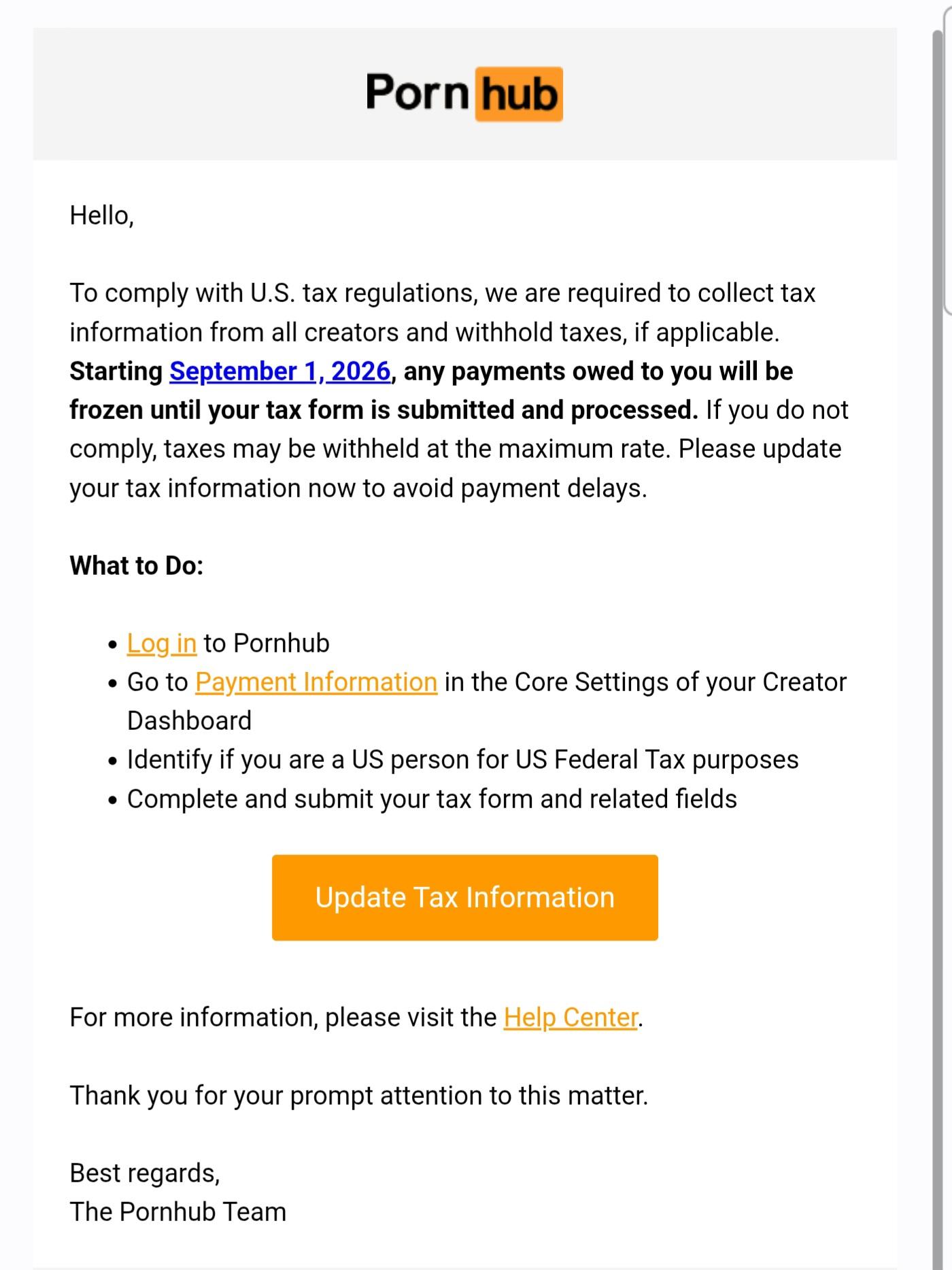 Mail reçu de Pornhub avec le texte suivant :

« Pornhub

Hello,

To comply with U.S. tax regulations, we are required to collect tax information from all creators and withhold taxes, if applicable.

Starting September 1, 2026, any payments owed to you will be frozen until your tax form is submitted and processed. If you do not
comply, taxes may be withheld at the maximum rate.

Please update your tax information now to avoid payment delays.

What to Do:

- Log in to Pornhub

- Go to Payment Information in the Core Settings of your Creator Dashboard

- Identify if you are a US person for US Federal Tax purposes

- Complete and submit your tax form and related fields

Update Tax Information

For more information, please visit the Help Center.

Thank you for your prompt attention to this matter.

Best regards,

The Pornhub Team »