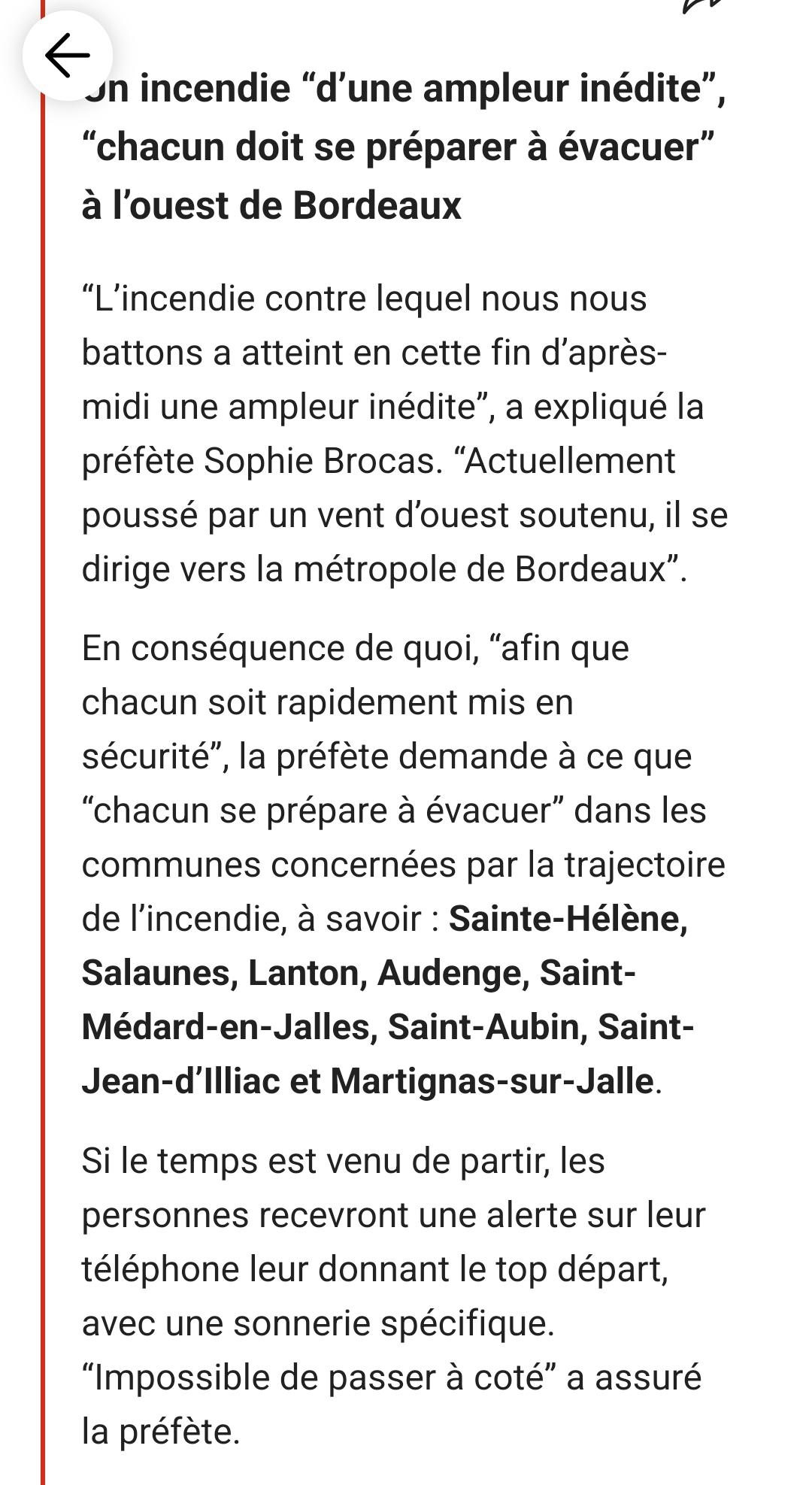 incendie "d'une ampleur inédite", "chacun doit se préparer à évacuer" à l'ouest de Bordeaux

"L'incendie contre lequel nous nous battons a atteint en cette fin d'après- midi une ampleur inédite", a expliqué la préfète Sophie Brocas. "Actuellement poussé par un vent d'ouest soutenu, il se dirige vers la métropole de Bordeaux".

En conséquence de quoi, "afin que chacun soit rapidement mis en sécurité", la préfète demande à ce que "chacun se prépare à évacuer" dans les communes concernées par la trajectoire de l'incendie, à savoir: Sainte-Hélène, Salaunes, Lanton, Audenge, Saint- Médard-en-Jalles, Saint-Aubin, Saint- Jean-d'Illiac et Martignas-sur-Jalle.

Si le temps est venu de partir, les personnes recevront une alerte sur leur téléphone leur donnant le top départ, avec une sonnerie spécifique. "Impossible de passer à coté" a assuré la préfète.