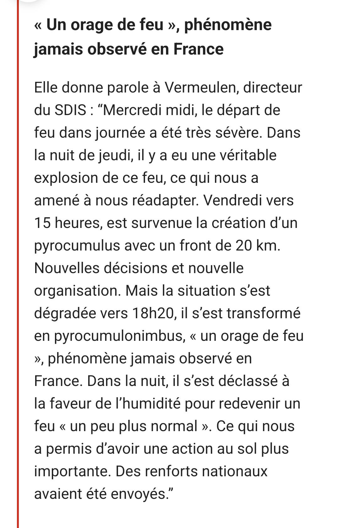 < Un orage de feu », phénomè jamais observé en France

Elle donne parole à Vermeulen, d

du SDIS: "Mercredi midi, le départ ue

feu dans journée a été très sévère. Dans la nuit de jeudi, il y a eu une véritable explosion de ce feu, ce qui nous a amené à nous réadapter. Vendredi vers 15 heures, est survenue la création d'un pyrocumulus avec un front de 20 km.

Nouvelles décisions et nouvelle

organisation. Mais la situation s'est

dégradée vers 18h20, il s'est transformé

en pyrocumulonimbus, < un orage de feu

», phénomène jamais observé en

France. Dans la nuit, il s'est déclassé à la faveur de l'humidité pour redevenir un feu < un peu plus normal ». Ce qui nous a permis d'avoir une action au sol plus importante. Des renforts nationaux avaient été envoyés."