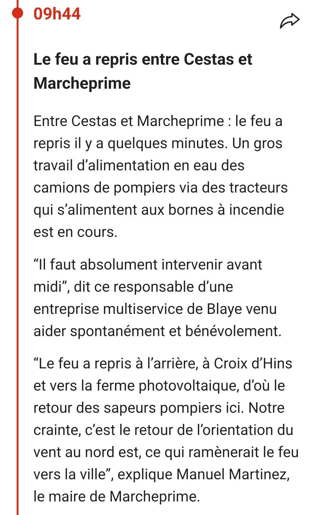 09h44

Le feu a repris entre Cestas et Marcheprime

Entre Cestas et Marcheprime: le feu a repris il y a quelques minutes. Un gros travail d'alimentation en eau des camions de pompiers via des tracteurs qui s'alimentent aux bornes à incendie est en cours.

"Il faut absolument intervenir avant midi", dit ce responsable d'une entreprise multiservice de Blaye venu aider spontanément et bénévolement.

"Le feu a repris à l'arrière, à Croix d'Hins et vers la ferme photovoltaique, d'où le retour des sapeurs pompiers ici. Notre crainte, c'est le retour de l'orientation du vent au nord est, ce qui ramènerait le feu vers la ville", explique Manuel Martinez, le maire de Marcheprime.
Sud ouest