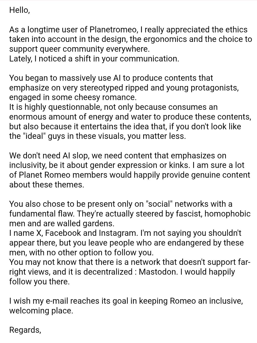 Hello,

As a longtime user of Planetromeo, I really appreciated the ethics taken into account in the design, the ergonomics and the choice to support queer community everywhere.
Lately, I noticed a shift in your communication.

You began to massively use AI to produce contents that emphasize on very stereotyped ripped and young protagonists, engaged in some cheesy romance.
It is highly questionnable, not only because consumes an enormous amount of energy and water to produce these contents, but also because it entertains the idea that, if you don't look like the "ideal" guys in these visuals, you matter less.

We don't need AI slop, we need content that emphasizes on inclusivity, be it about gender expression or kinks. I am sure a lot of Planet Romeo members would happily provide genuine content about these themes.

You also chose to be present only on "social" networks with a fundamental flaw. They're actually steered by fascist, homophobic men and are walled gardens.
I name X, Facebook and Instagram. I'm not saying you shouldn't appear there, but you leave people who are endangered by these men, with no other option to follow you.
You may not know that there is a network that doesn't support far-right views, and it is decentralized : Mastodon. I would happily follow you there.

I wish my e-mail reaches its goal in keeping Romeo an inclusive, welcoming place.

Regards,