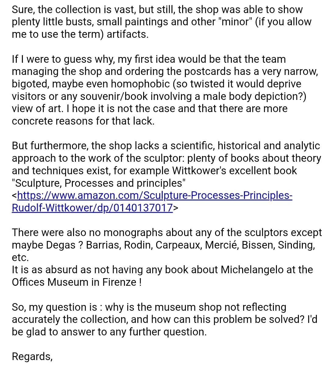 Sure, the collection is vast, but still, the shop was able to show plenty little busts, small paintings and other "minor" (if you allow me to use the term) artifacts.

If I were to guess why, my first idea would be that the team managing the shop and ordering the postcards has a very narrow, bigoted, maybe even homophobic (so twisted it would deprive visitors or any souvenir/book involving a male body depiction?) view of art. I hope it is not the case and that there are more concrete reasons for that lack.

But furthermore, the shop lacks a scientific, historical and analytic approach to the work of the sculptor: plenty of books about theory and techniques exist, for example Wittkower's excellent book "Sculpture, Processes and principles" <https://www.amazon.com/Sculpture-Processes-Principles-Rudolf-Wittkower/dp/0140137017>

There were also no monographs about any of the sculptors except maybe Degas ? Barrias, Rodin, Carpeaux, Mercié, Bissen, Sinding, etc.
It is as absurd as not having any book about Michelangelo at the Offices Museum in Firenze !

So, my question is : why is the museum shop not reflecting accurately the collection, and how can this problem be solved? I'd be glad to answer to any further question.
Regards,