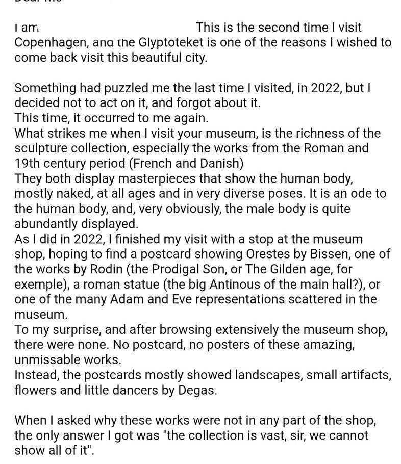 This is the second time I visit Copenhagen, and the Glyptoteket is one of the reasons I wished to come back visit this beautiful city.

Something had puzzled me the last time I visited, in 2022, but I decided not to act on it, and forgot about it.
This time, it occurred to me again.
What strikes me when I visit your museum, is the richness of the sculpture collection, especially the works from the Roman and 19th century period (French and Danish)
They both display masterpieces that show the human body, mostly naked, at all ages and in very diverse poses. It is an ode to the human body, and, very obviously, the male body is quite abundantly displayed.
As I did in 2022, I finished my visit with a stop at the museum shop, hoping to find a postcard showing Orestes by Bissen, one of the works by Rodin (the Prodigal Son, or The Gilden age, for exemple), a roman statue (the big Antinous of the main hall?), or one of the many Adam and Eve representations scattered in the museum.
To my surprise, and after browsing extensively the museum shop, there were none. No postcard, no posters of these amazing, unmissable works.
Instead, the postcards mostly showed landscapes, small artifacts, flowers and little dancers by Degas.

When I asked why these works were not in any part of the shop, the only answer I got was "the collection is vast, sir, we cannot show all of it".